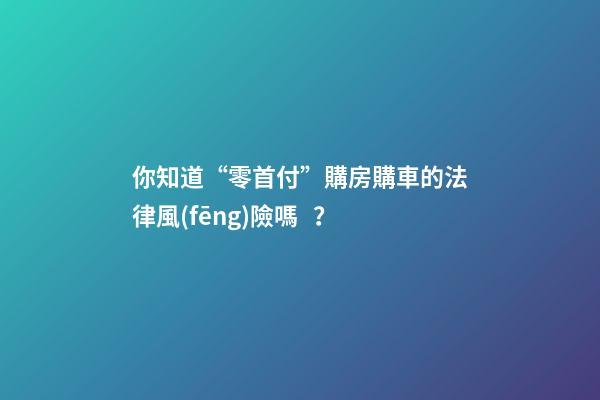 你知道“零首付”購房購車的法律風(fēng)險嗎？